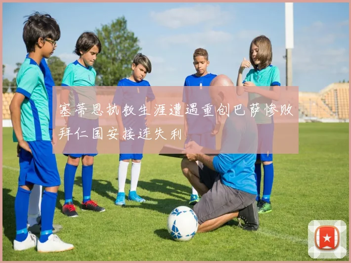 塞蒂恩执教生涯遭遇重创巴萨惨败拜仁国安接连失利