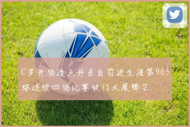 C罗开场造点并亲自罚进生涯第965球连续四场比赛破门大展锋芒