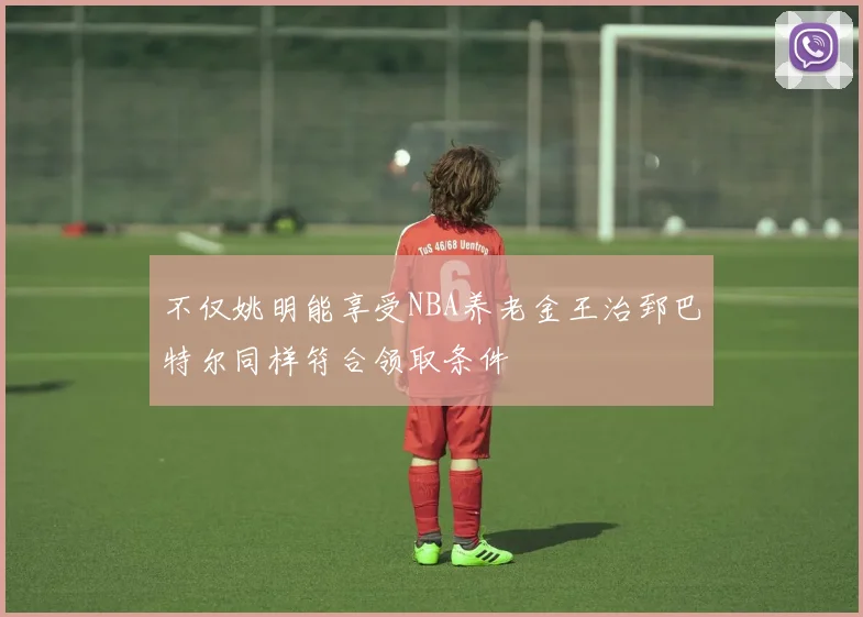 不仅姚明能享受NBA养老金王治郅巴特尔同样符合领取条件