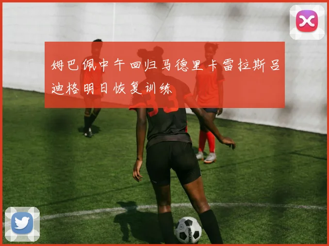 姆巴佩中午回归马德里卡雷拉斯吕迪格明日恢复训练