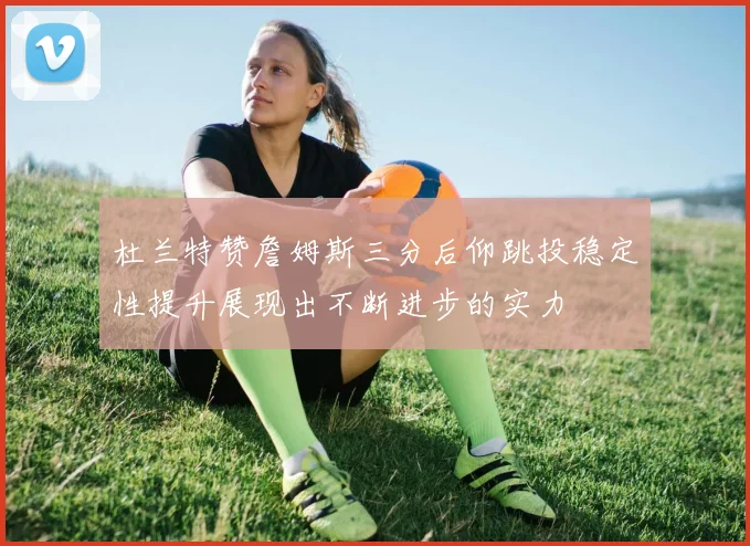 杜兰特赞詹姆斯三分后仰跳投稳定性提升展现出不断进步的实力