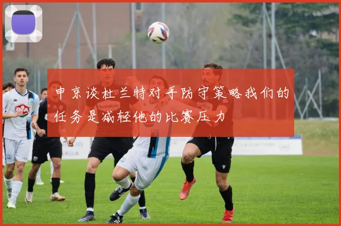 申京谈杜兰特对手防守策略我们的任务是减轻他的比赛压力