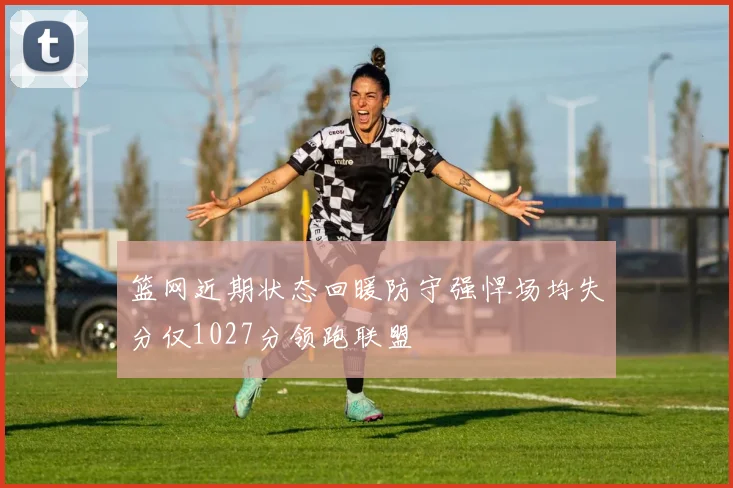 篮网近期状态回暖防守强悍场均失分仅1027分领跑联盟