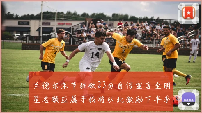 兰德尔末节狂砍23分自信宣言全明星名额应属于我将以此激励下半季表现