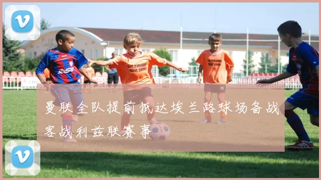 曼联全队提前抵达埃兰路球场备战客战利兹联赛事