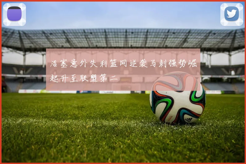 活塞意外失利篮网逆袭马刺强势崛起升至联盟第二