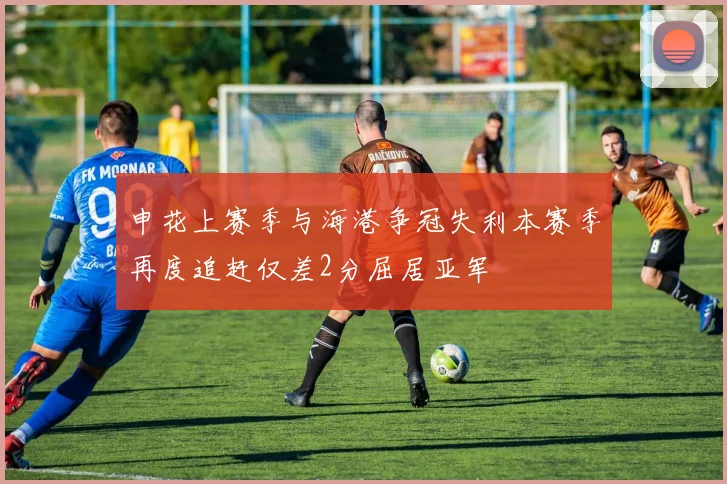 申花上赛季与海港争冠失利本赛季再度追赶仅差2分屈居亚军