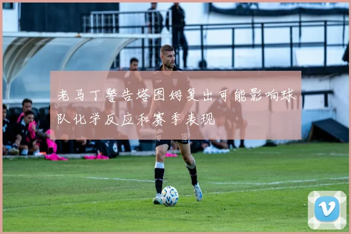 老马丁警告塔图姆复出可能影响球队化学反应和赛季表现