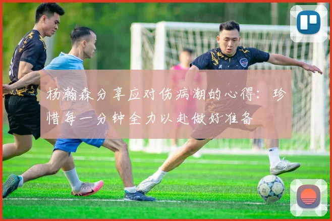 杨瀚森分享应对伤病潮的心得：珍惜每一分钟全力以赴做好准备