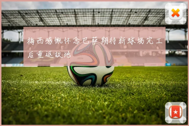 梅西感慨怀念巴萨期待新球场完工后重返故地