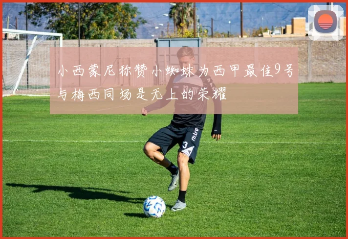 小西蒙尼称赞小蜘蛛为西甲最佳9号与梅西同场是无上的荣耀