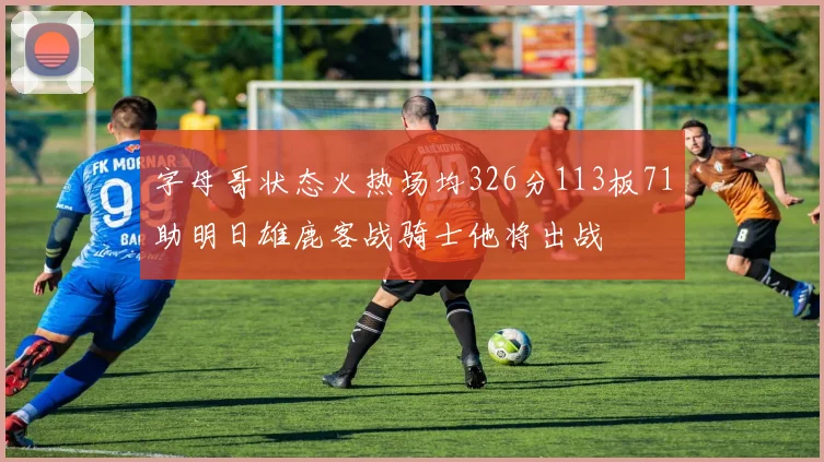 字母哥状态火热场均326分113板71助明日雄鹿客战骑士他将出战