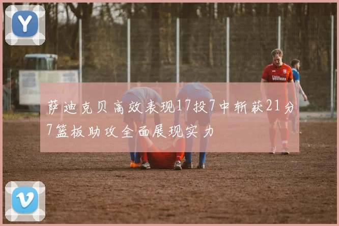 萨迪克贝高效表现17投7中斩获21分7篮板助攻全面展现实力