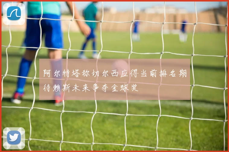 阿尔特塔称切尔西应得当前排名期待赖斯未来争夺金球奖