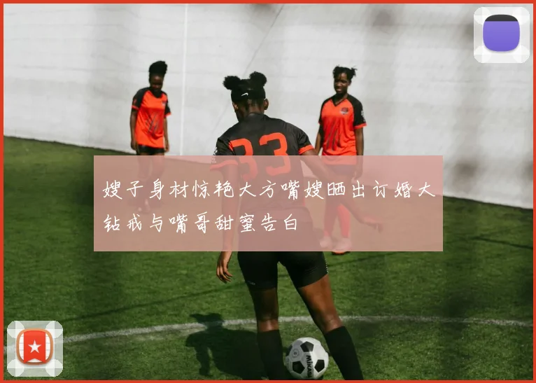 嫂子身材惊艳大方嘴嫂晒出订婚大钻戒与嘴哥甜蜜告白