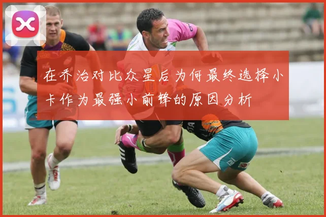 在乔治对比众星后为何最终选择小卡作为最强小前锋的原因分析