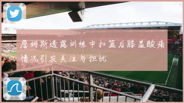 詹姆斯透露训练中扣篮后膝盖酸痛情况引发关注与担忧