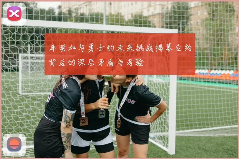 库明加与勇士的未来挑战揭幕合约背后的深层矛盾与考验