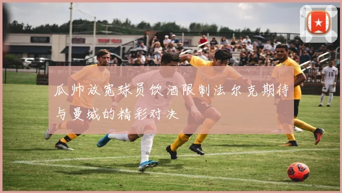瓜帅放宽球员饮酒限制法尔克期待与曼城的精彩对决