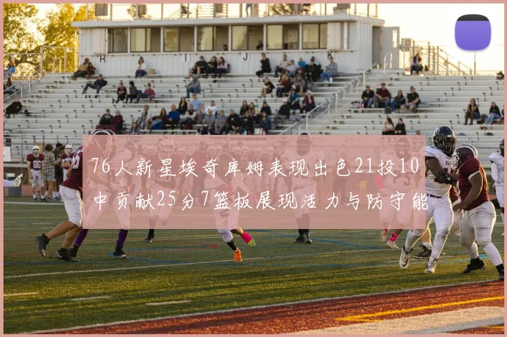 76人新星埃奇库姆表现出色21投10中贡献25分7篮板展现活力与防守能力